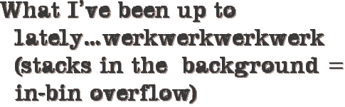 What I’ve been up to lately…werkwerkwerkwerk (stacks in the background = in-bin overflow)